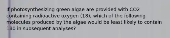 If photosynthesizing green algae are provided with CO2 containing radioactive oxygen (18), which of the following molecules produced by the algae would be least likely to contain 180 in subsequent analyses?