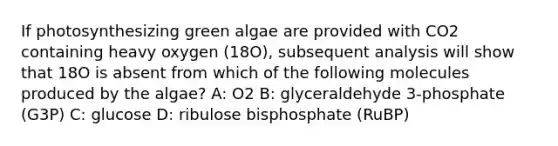 If photosynthesizing green algae are provided with CO2 containing heavy oxygen (18O), subsequent analysis will show that 18O is absent from which of the following molecules produced by the algae? A: O2 B: glyceraldehyde 3-phosphate (G3P) C: glucose D: ribulose bisphosphate (RuBP)