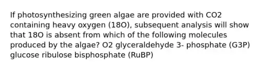 If photosynthesizing green algae are provided with CO2 containing heavy oxygen (18O), subsequent analysis will show that 18O is absent from which of the following molecules produced by the algae? O2 glyceraldehyde 3- phosphate (G3P) glucose ribulose bisphosphate (RuBP)