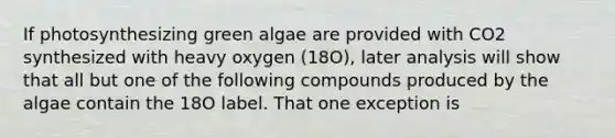 If photosynthesizing green algae are provided with CO2 synthesized with heavy oxygen (18O), later analysis will show that all but one of the following compounds produced by the algae contain the 18O label. That one exception is