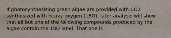 If photosynthesizing green algae are provided with CO2 synthesized with heavy oxygen (18O), later analysis will show that all but one of the following compounds produced by the algae contain the 18O label. That one is