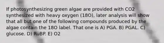 If photosynthesizing green algae are provided with CO2 synthesized with heavy oxygen (18O), later analysis will show that all but one of the following compounds produced by the algae contain the 18O label. That one is A) PGA. B) PGAL. C) glucose. D) RuBP. E) O2