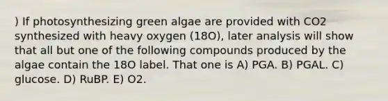 ) If photosynthesizing green algae are provided with CO2 synthesized with heavy oxygen (18O), later analysis will show that all but one of the following compounds produced by the algae contain the 18O label. That one is A) PGA. B) PGAL. C) glucose. D) RuBP. E) O2.