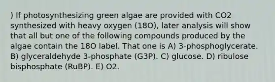 ) If photosynthesizing green algae are provided with CO2 synthesized with heavy oxygen (18O), later analysis will show that all but one of the following compounds produced by the algae contain the 18O label. That one is A) 3-phosphoglycerate. B) glyceraldehyde 3-phosphate (G3P). C) glucose. D) ribulose bisphosphate (RuBP). E) O2.