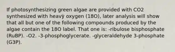 If photosynthesizing green algae are provided with CO2 synthesized with heavy oxygen (18O), later analysis will show that all but one of the following compounds produced by the algae contain the 18O label. That one is: -ribulose bisphosphate (RuBP). -O2. -3-phosphoglycerate. -glyceraldehyde 3-phosphate (G3P).