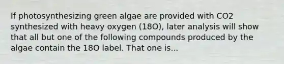 If photosynthesizing green algae are provided with CO2 synthesized with heavy oxygen (18O), later analysis will show that all but one of the following compounds produced by the algae contain the 18O label. That one is...