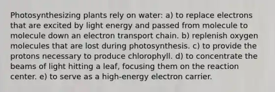 Photosynthesizing plants rely on water: a) to replace electrons that are excited by light energy and passed from molecule to molecule down an electron transport chain. b) replenish oxygen molecules that are lost during photosynthesis. c) to provide the protons necessary to produce chlorophyll. d) to concentrate the beams of light hitting a leaf, focusing them on the reaction center. e) to serve as a high-energy electron carrier.