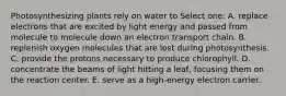 Photosynthesizing plants rely on water to Select one: A. replace electrons that are excited by light energy and passed from molecule to molecule down an electron transport chain. B. replenish oxygen molecules that are lost during photosynthesis. C. provide the protons necessary to produce chlorophyll. D. concentrate the beams of light hitting a leaf, focusing them on the reaction center. E. serve as a high-energy electron carrier.