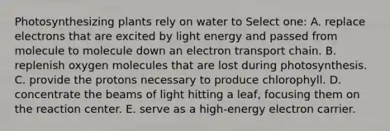 Photosynthesizing plants rely on water to Select one: A. replace electrons that are excited by light energy and passed from molecule to molecule down an electron transport chain. B. replenish oxygen molecules that are lost during photosynthesis. C. provide the protons necessary to produce chlorophyll. D. concentrate the beams of light hitting a leaf, focusing them on the reaction center. E. serve as a high-energy electron carrier.