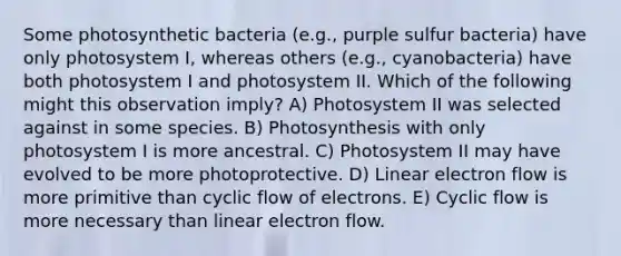 Some photosynthetic bacteria (e.g., purple sulfur bacteria) have only photosystem I, whereas others (e.g., cyanobacteria) have both photosystem I and photosystem II. Which of the following might this observation imply? A) Photosystem II was selected against in some species. B) Photosynthesis with only photosystem I is more ancestral. C) Photosystem II may have evolved to be more photoprotective. D) Linear electron flow is more primitive than cyclic flow of electrons. E) Cyclic flow is more necessary than linear electron flow.