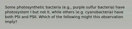 Some photosynthetic bacteria (e.g., purple sulfur bacteria) have photosystem I but not II, while others (e.g. cyanobacteria) have both PSI and PSII. Which of the following might this observation imply?