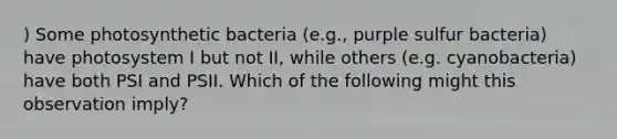 ) Some photosynthetic bacteria (e.g., purple sulfur bacteria) have photosystem I but not II, while others (e.g. cyanobacteria) have both PSI and PSII. Which of the following might this observation imply?