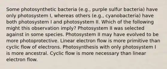 Some photosynthetic bacteria (e.g., purple sulfur bacteria) have only photosystem I, whereas others (e.g., cyanobacteria) have both photosystem I and photosystem II. Which of the following might this observation imply? Photosystem II was selected against in some species. Photosystem II may have evolved to be more photoprotective. Linear electron flow is more primitive than cyclic flow of electrons. Photosynthesis with only photosystem I is more ancestral. Cyclic flow is more necessary than linear electron flow.