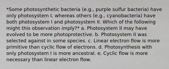 *Some photosynthetic bacteria (e.g., purple sulfur bacteria) have only photosystem I, whereas others (e.g., cyanobacteria) have both photosystem I and photosystem II. Which of the following might this observation imply?* a. Photosystem II may have evolved to be more photoprotective. b. Photosystem II was selected against in some species. c. Linear electron flow is more primitive than cyclic flow of electrons. d. Photosynthesis with only photosystem I is more ancestral. e. Cyclic flow is more necessary than linear electron flow.