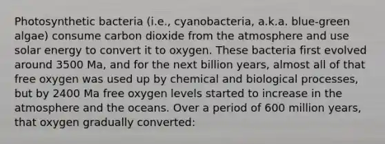 Photosynthetic bacteria (i.e., cyanobacteria, a.k.a. blue-green algae) consume carbon dioxide from the atmosphere and use solar energy to convert it to oxygen. These bacteria first evolved around 3500 Ma, and for the next billion years, almost all of that free oxygen was used up by chemical and biological processes, but by 2400 Ma free oxygen levels started to increase in the atmosphere and the oceans. Over a period of 600 million years, that oxygen gradually converted: