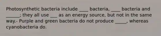 Photosynthetic bacteria include ____ bacteria, ____ bacteria and ______; they all use ___ as an energy source, but not in the same way.- Purple and green bacteria do not produce _____, whereas cyanobacteria do.