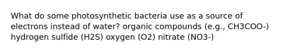 What do some photosynthetic bacteria use as a source of electrons instead of water? <a href='https://www.questionai.com/knowledge/kSg4ucUAKW-organic-compounds' class='anchor-knowledge'>organic compounds</a> (e.g., CH3COO-) hydrogen sulfide (H2S) oxygen (O2) nitrate (NO3-)