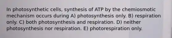 In photosynthetic cells, synthesis of ATP by the chemiosmotic mechanism occurs during A) photosynthesis only. B) respiration only. C) both photosynthesis and respiration. D) neither photosynthesis nor respiration. E) photorespiration only.