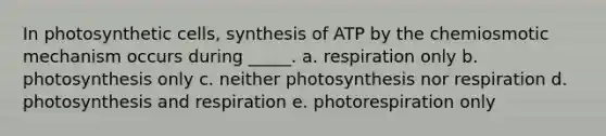 In photosynthetic cells, synthesis of ATP by the chemiosmotic mechanism occurs during _____. a. respiration only b. photosynthesis only c. neither photosynthesis nor respiration d. photosynthesis and respiration e. photorespiration only