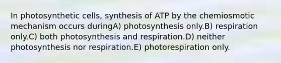 In photosynthetic cells, synthesis of ATP by the chemiosmotic mechanism occurs duringA) photosynthesis only.B) respiration only.C) both photosynthesis and respiration.D) neither photosynthesis nor respiration.E) photorespiration only.