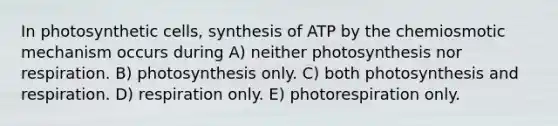 In photosynthetic cells, synthesis of ATP by the chemiosmotic mechanism occurs during A) neither photosynthesis nor respiration. B) photosynthesis only. C) both photosynthesis and respiration. D) respiration only. E) photorespiration only.