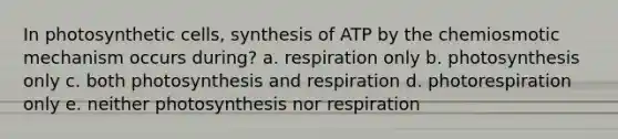 In photosynthetic cells, synthesis of ATP by the chemiosmotic mechanism occurs during? a. respiration only b. photosynthesis only c. both photosynthesis and respiration d. photorespiration only e. neither photosynthesis nor respiration