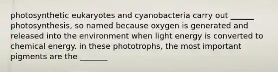 photosynthetic eukaryotes and cyanobacteria carry out ______ photosynthesis, so named because oxygen is generated and released into the environment when light energy is converted to chemical energy. in these phototrophs, the most important pigments are the _______