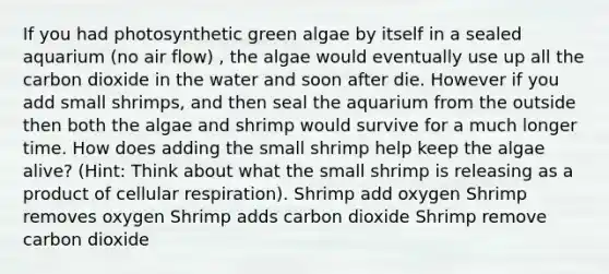 If you had photosynthetic green algae by itself in a sealed aquarium (no air flow) , the algae would eventually use up all the carbon dioxide in the water and soon after die. However if you add small shrimps, and then seal the aquarium from the outside then both the algae and shrimp would survive for a much longer time. How does adding the small shrimp help keep the algae alive? (Hint: Think about what the small shrimp is releasing as a product of cellular respiration). Shrimp add oxygen Shrimp removes oxygen Shrimp adds carbon dioxide Shrimp remove carbon dioxide