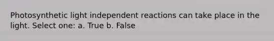 Photosynthetic light independent reactions can take place in the light. Select one: a. True b. False