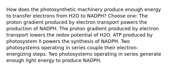 How does the photosynthetic machinery produce enough energy to transfer electrons from H2O to NADPH? Choose one: The proton gradient produced by electron transport powers the production of NADPH. The proton gradient produced by electron transport lowers the redox potential of H2O. ATP produced by photosystem II powers the synthesis of NADPH. Two photosystems operating in series couple their electron-energizing steps. Two photosystems operating in series generate enough light energy to produce NADPH.