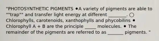 "PHOTOSYNTHETIC PIGMENTS ⚫A variety of pigments are able to ""trap"" and transfer light energy at different ________. ◯ Chlorophylls, carotenoids, xanthophylls and phycobilins ⚫ Chlorophyll A + B are the principle _____ molecules. ⚫ The remainder of the pigments are referred to as _______ pigments. "