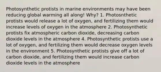 Photosynthetic protists in marine environments may have been reducing global warming all along! Why? 1. Photosnthetic protists would release a lot of oxygen, and fertilizing them would increase levels of oxygen in the atmosphere 2. Photosynthetic protists fix atmospheric carbon dioxide, decreasing carbon dioxide levels in the atmosphere 4. Photosynthetic protists use a lot of oxygen, and fertilizing them would decrease oxygen levels in the environment 5. Photosynthetic protists give off a lot of carbon dioxide, and fertilizing them would increase carbon dioxide levels in the atmosphere