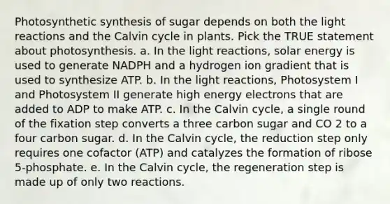 Photosynthetic synthesis of sugar depends on both the light reactions and the Calvin cycle in plants. Pick the TRUE statement about photosynthesis. a. In the light reactions, solar energy is used to generate NADPH and a hydrogen ion gradient that is used to synthesize ATP. b. In the light reactions, Photosystem I and Photosystem II generate high energy electrons that are added to ADP to make ATP. c. In the Calvin cycle, a single round of the fixation step converts a three carbon sugar and CO 2 to a four carbon sugar. d. In the Calvin cycle, the reduction step only requires one cofactor (ATP) and catalyzes the formation of ribose 5-phosphate. e. In the Calvin cycle, the regeneration step is made up of only two reactions.