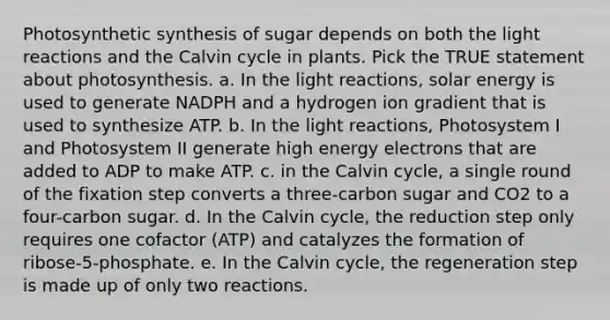 Photosynthetic synthesis of sugar depends on both the <a href='https://www.questionai.com/knowledge/kSUoWrrvoC-light-reactions' class='anchor-knowledge'>light reactions</a> and the Calvin cycle in plants. Pick the TRUE statement about photosynthesis. a. In the light reactions, solar energy is used to generate NADPH and a hydrogen ion gradient that is used to synthesize ATP. b. In the light reactions, Photosystem I and Photosystem II generate high energy electrons that are added to ADP to make ATP. c. in the Calvin cycle, a single round of the fixation step converts a three-carbon sugar and CO2 to a four-carbon sugar. d. In the Calvin cycle, the reduction step only requires one cofactor (ATP) and catalyzes the formation of ribose-5-phosphate. e. In the Calvin cycle, the regeneration step is made up of only two reactions.