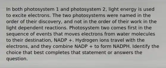 In both photosystem 1 and photosystem 2, light energy is used to excite electrons. The two photosystems were named in the order of their discovery, and not in the order of their work in the light dependent reactions. Photosystem two comes first in the sequence of events that moves electrons from water molecules to their destination, NADP +. Hydrogen ions travel with the electrons, and they combine NADP + to form NADPH. Identify the choice that best completes that statement or answers the question.