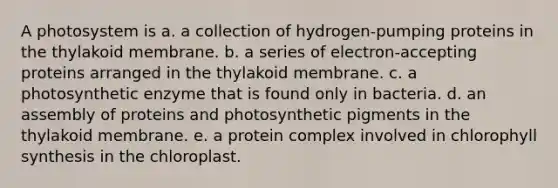 A photosystem is a. a collection of hydrogen-pumping proteins in the thylakoid membrane. b. a series of electron-accepting proteins arranged in the thylakoid membrane. c. a photosynthetic enzyme that is found only in bacteria. d. an assembly of proteins and photosynthetic pigments in the thylakoid membrane. e. a protein complex involved in chlorophyll synthesis in the chloroplast.