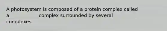 A photosystem is composed of a protein complex called a____________ complex surrounded by several__________ complexes.