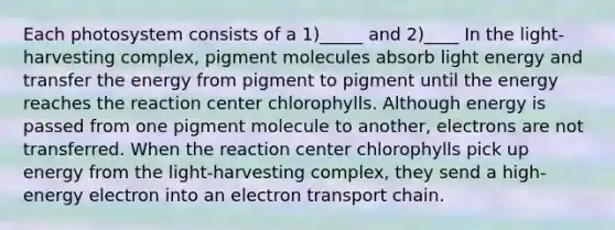 Each photosystem consists of a 1)_____ and 2)____ In the light-harvesting complex, pigment molecules absorb light energy and transfer the energy from pigment to pigment until the energy reaches the reaction center chlorophylls. Although energy is passed from one pigment molecule to another, electrons are not transferred. When the reaction center chlorophylls pick up energy from the light-harvesting complex, they send a high-energy electron into an electron transport chain.