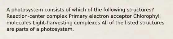 A photosystem consists of which of the following structures? Reaction-center complex Primary electron acceptor Chlorophyll molecules Light-harvesting complexes All of the listed structures are parts of a photosystem.