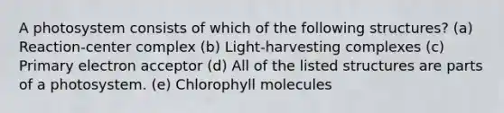 A photosystem consists of which of the following structures? (a) Reaction-center complex (b) Light-harvesting complexes (c) Primary electron acceptor (d) All of the listed structures are parts of a photosystem. (e) Chlorophyll molecules