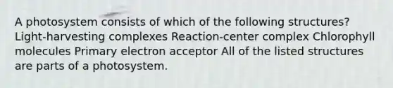 A photosystem consists of which of the following structures? Light-harvesting complexes Reaction-center complex Chlorophyll molecules Primary electron acceptor All of the listed structures are parts of a photosystem.