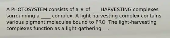 A PHOTOSYSTEM consists of a # of ___-HARVESTING complexes surrounding a ____ complex. A light harvesting complex contains various pigment molecules bound to PRO. The light-harvesting complexes function as a light-gathering __.