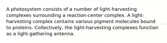 A photosystem consists of a number of light-harvesting complexes surrounding a reaction-center complex. A light-harvesting complex contains various pigment molecules bound to proteins. Collectively, the light-harvesting complexes function as a light-gathering antenna.