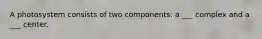 A photosystem consists of two components: a ___ complex and a ___ center.