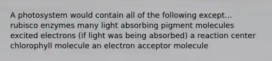 A photosystem would contain all of the following except... rubisco enzymes many light absorbing pigment molecules excited electrons (if light was being absorbed) a reaction center chlorophyll molecule an electron acceptor molecule