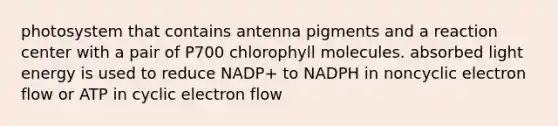 photosystem that contains antenna pigments and a reaction center with a pair of P700 chlorophyll molecules. absorbed light energy is used to reduce NADP+ to NADPH in noncyclic electron flow or ATP in cyclic electron flow