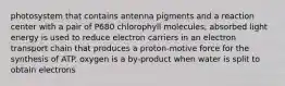 photosystem that contains antenna pigments and a reaction center with a pair of P680 chlorophyll molecules; absorbed light energy is used to reduce electron carriers in an electron transport chain that produces a proton-motive force for the synthesis of ATP. oxygen is a by-product when water is split to obtain electrons