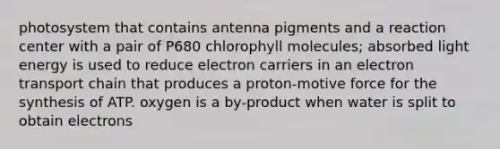 photosystem that contains antenna pigments and a reaction center with a pair of P680 chlorophyll molecules; absorbed light energy is used to reduce electron carriers in an electron transport chain that produces a proton-motive force for the synthesis of ATP. oxygen is a by-product when water is split to obtain electrons