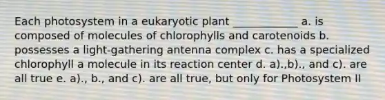 Each photosystem in a eukaryotic plant ____________ a. is composed of molecules of chlorophylls and carotenoids b. possesses a light-gathering antenna complex c. has a specialized chlorophyll a molecule in its reaction center d. a).,b)., and c). are all true e. a)., b., and c). are all true, but only for Photosystem II