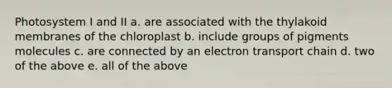 Photosystem I and II a. are associated with the thylakoid membranes of the chloroplast b. include groups of pigments molecules c. are connected by an electron transport chain d. two of the above e. all of the above